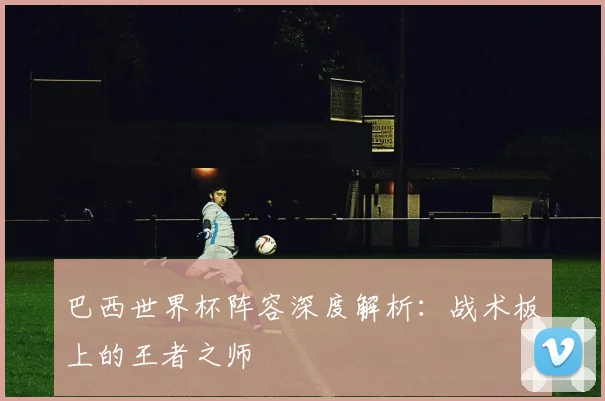 巴西世界杯阵容深度解析：战术板上的王者之师